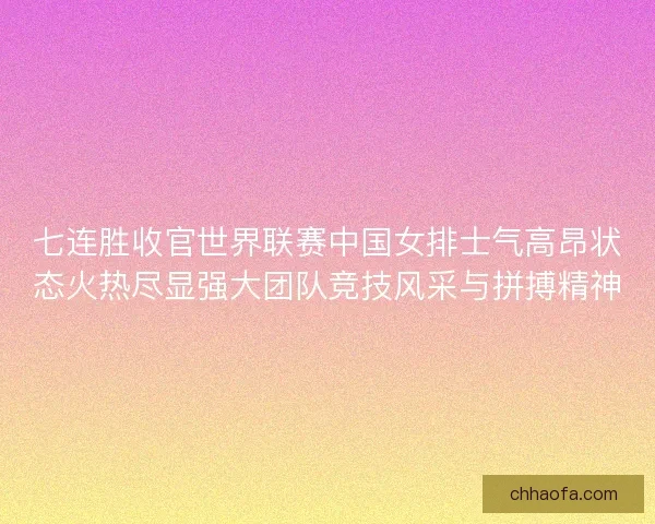 七连胜收官世界联赛中国女排士气高昂状态火热尽显强大团队竞技风采与拼搏精神