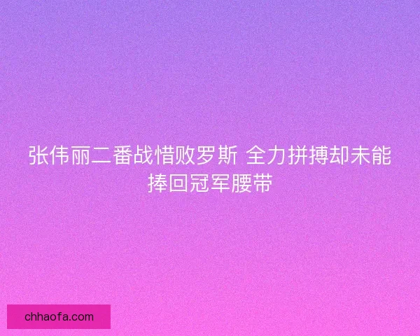 张伟丽二番战惜败罗斯 全力拼搏却未能捧回冠军腰带