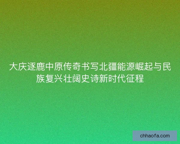 大庆逐鹿中原传奇书写北疆能源崛起与民族复兴壮阔史诗新时代征程
