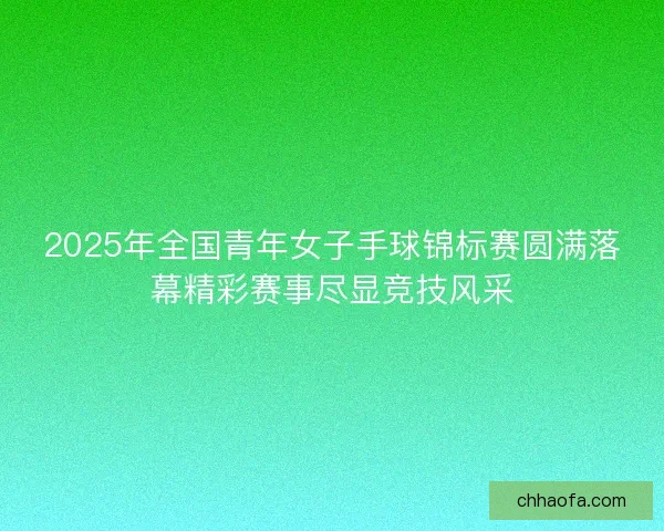 2025年全国青年女子手球锦标赛圆满落幕精彩赛事尽显竞技风采