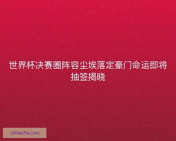 世界杯决赛圈阵容尘埃落定豪门命运即将抽签揭晓