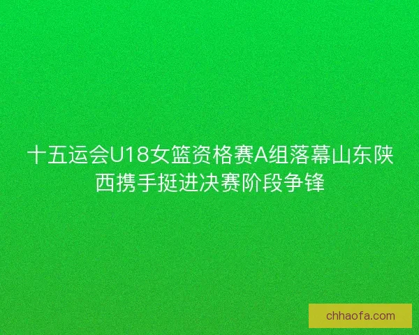 十五运会U18女篮资格赛A组落幕山东陕西携手挺进决赛阶段争锋