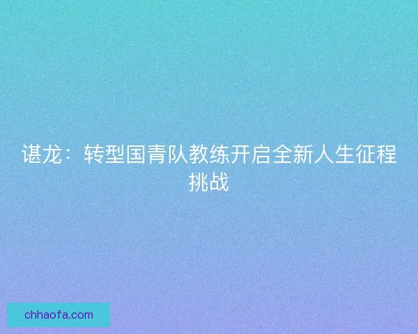 谌龙:转型国青队教练开启全新人生征程挑战 谌龙:转型国青队教练开启全新人生征程挑战