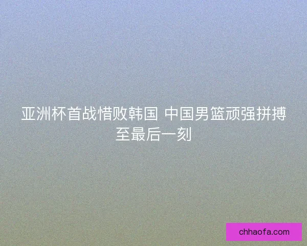 亚洲杯首战惜败韩国 中国男篮顽强拼搏至最后一刻 亚洲杯首战惜败韩国 中国男篮顽强拼搏至最后一刻