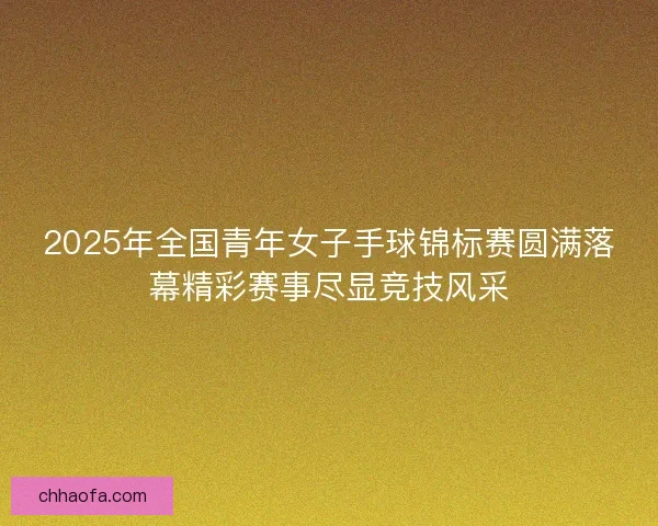2025年全国青年女子手球锦标赛圆满落幕精彩赛事尽显竞技风采