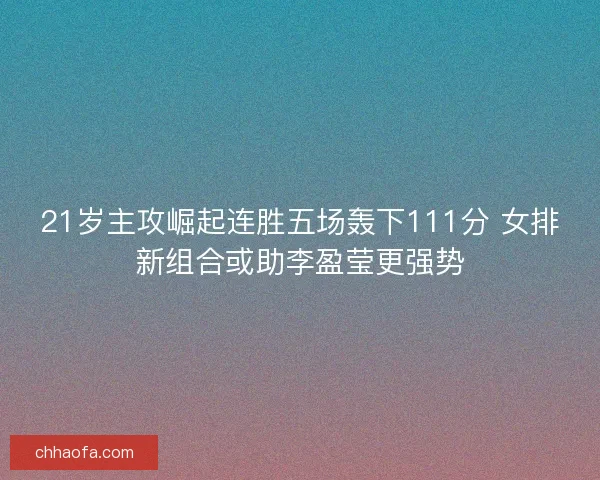 21岁主攻崛起连胜五场轰下111分 女排新组合或助李盈莹更强势