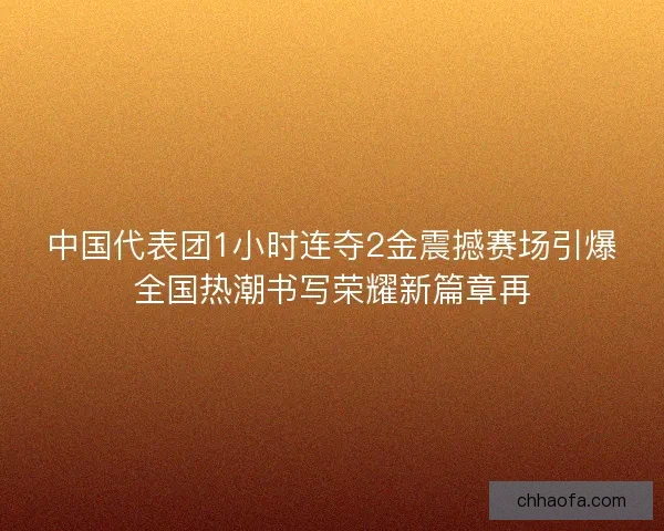 中国代表团1小时连夺2金震撼赛场引爆全国热潮书写荣耀新篇章再